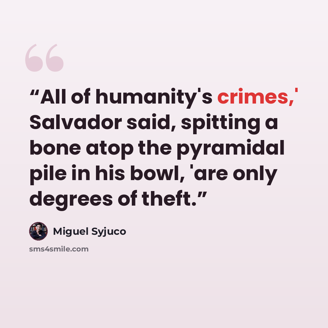 “All of humanity's crimes,' Salvador said, spitting a bone atop the pyramidal pile in his bowl, 'are only degrees of theft.” quote by Miguel Syjuco