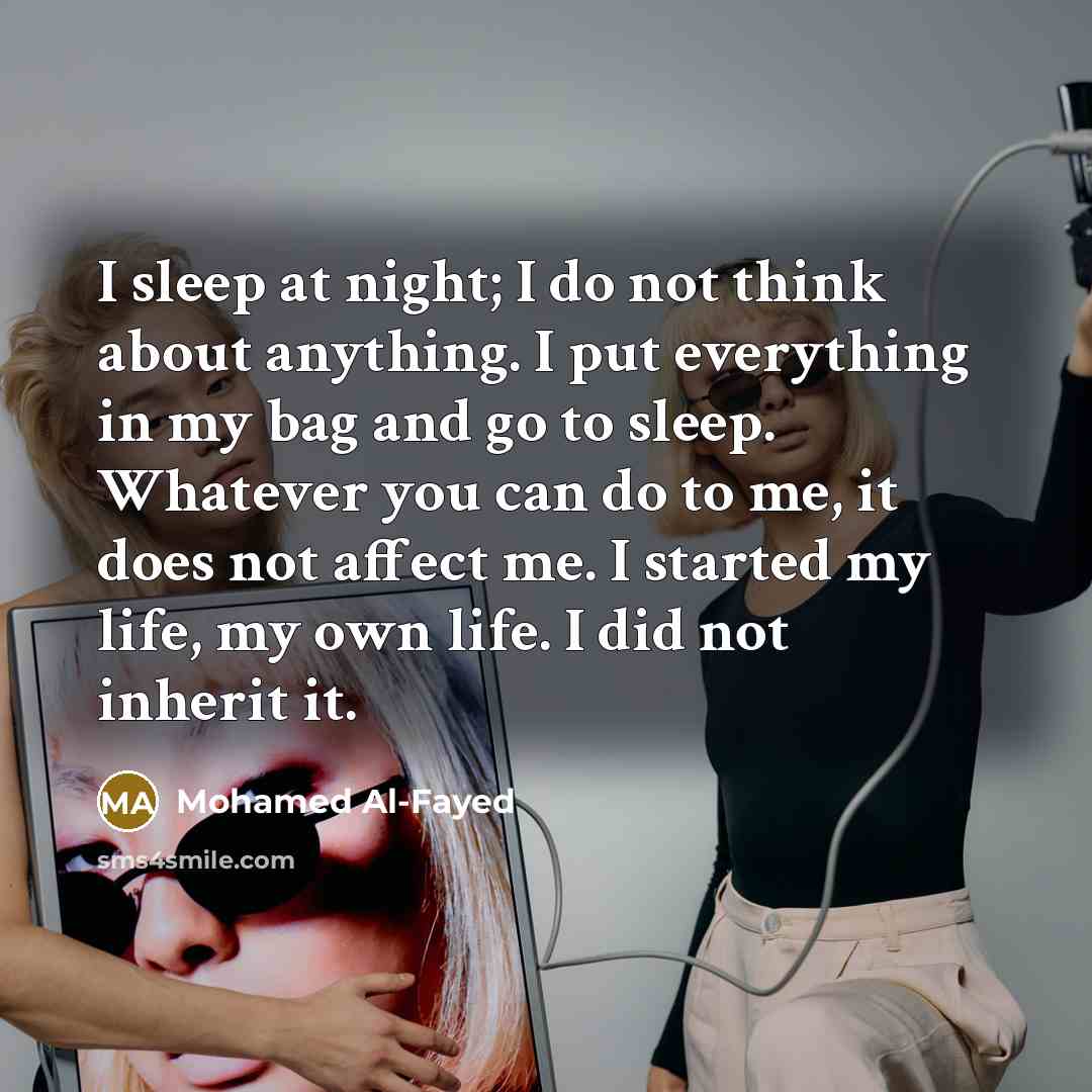 “I sleep at night; I do not think about anything. I put everything in my bag and go to sleep. Whatever you can do to me, it does not affect me. I started my life, my own life. I did not inherit it.” quote by Mohamed Al-Fayed