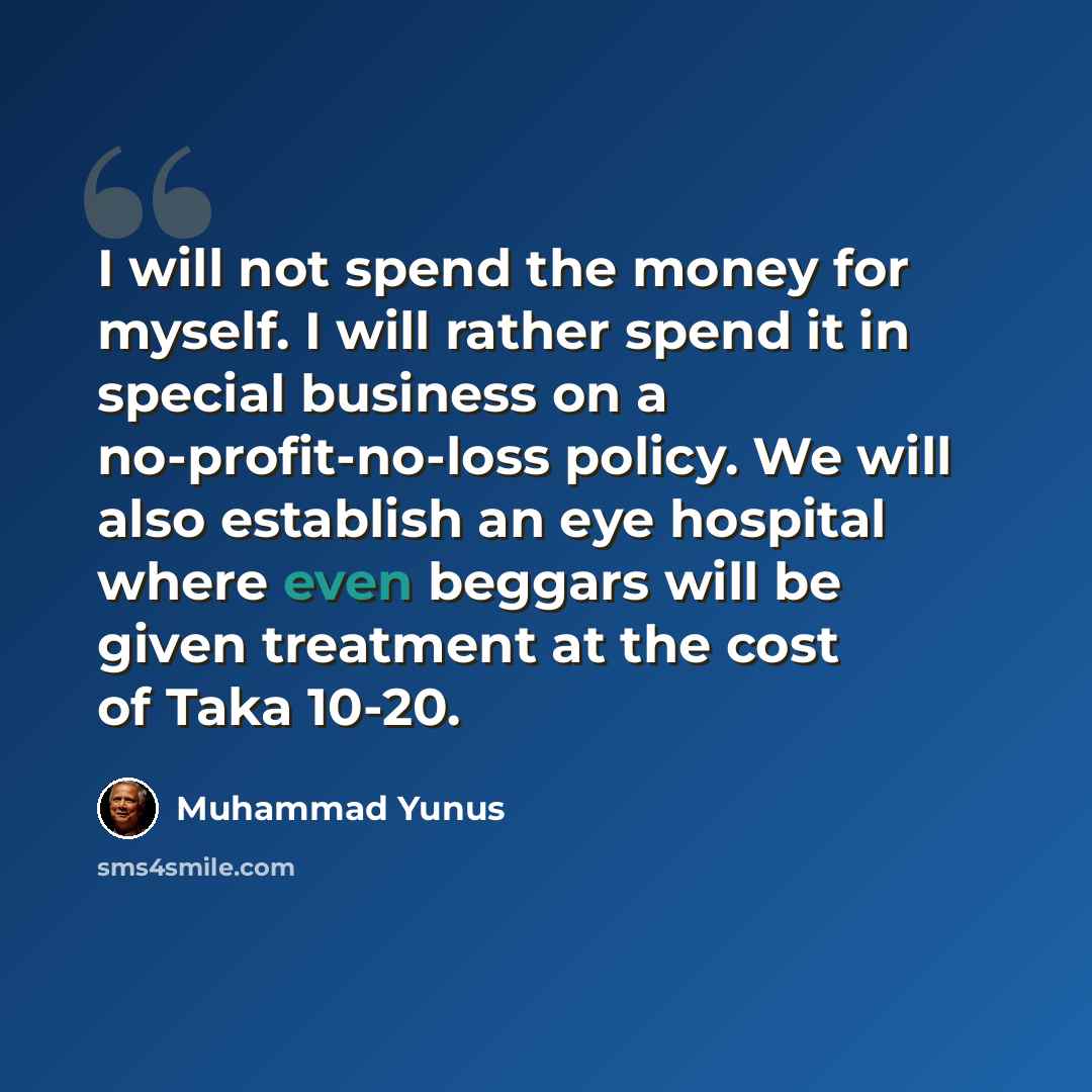“I will not spend the money for myself. I will rather spend it in special business on a no-profit-no-loss policy. We will also establish an eye hospital where even beggars will be given treatment at the cost of Taka 10-20.” quote by Muhammad Yunus