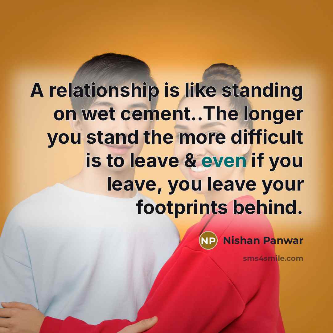 “A relationship is like standing on wet cement..The longer you stand the more difficult is to leave & even if you leave, you leave your footprints behind.” quote by Nishan Panwar