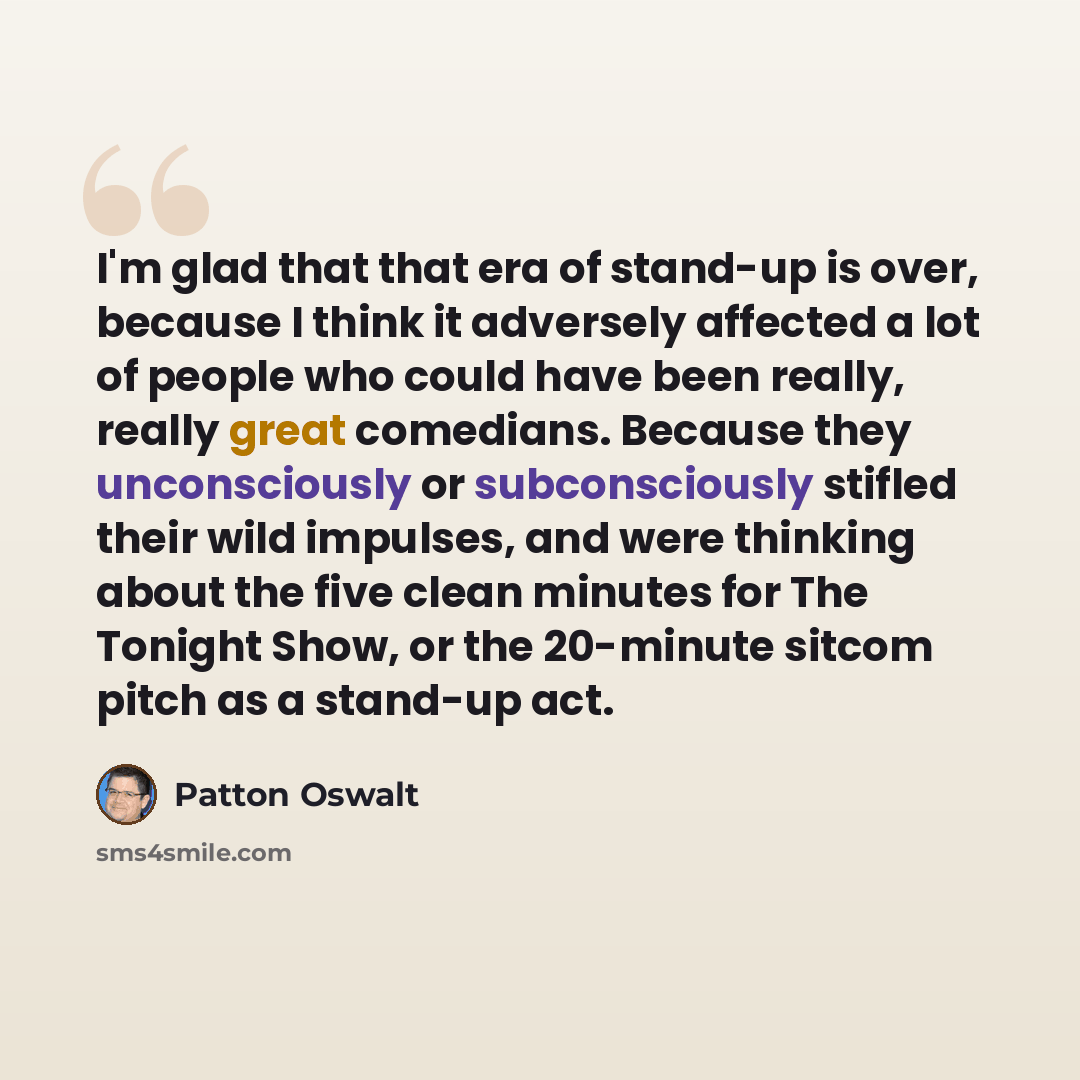“I'm glad that that era of stand-up is over, because I think it adversely affected a lot of people who could have been really, really great comedians. Because they unconsciously or subconsciously stifled their wild impulses, and were thinking about the five clean minutes for The Tonight Show, or…” quote by Patton Oswalt