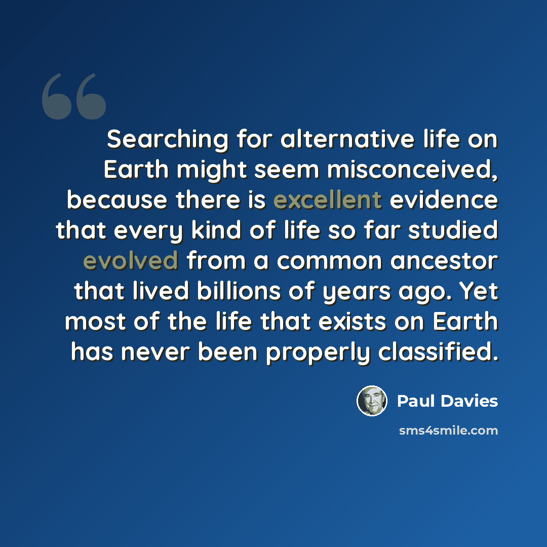 “Searching for alternative life on Earth might seem misconceived, because there is excellent evidence that every kind of life so far studied evolved from a common ancestor that lived billions of years ago. Yet most of the life that exists on Earth has never been properly classified.” quote by Paul Davies