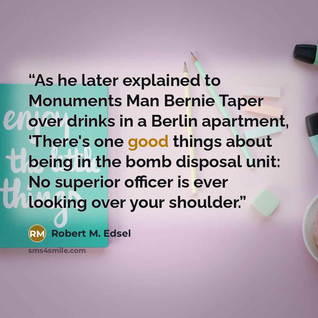 “As he later explained to Monuments Man Bernie Taper over drinks in a Berlin apartment, 'There's one good things about being in the bomb disposal unit: No superior officer is ever looking over your shoulder.” quote by Robert M. Edsel