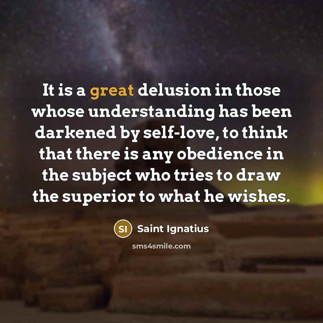 “It is a great delusion in those whose understanding has been darkened by self-love, to think that there is any obedience in the subject who tries to draw the superior to what he wishes.” quote by Saint Ignatius