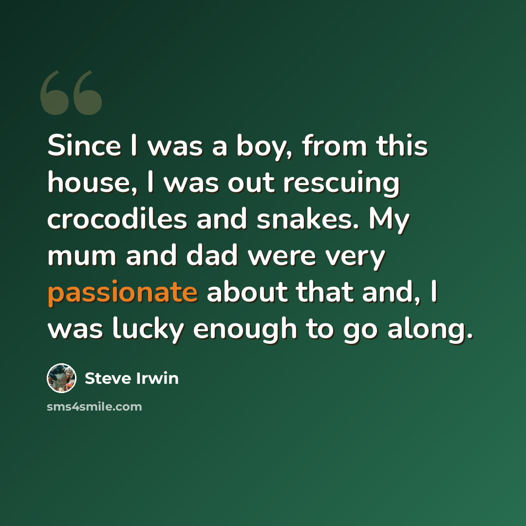 “Since I was a boy, from this house, I was out rescuing crocodiles and snakes. My mum and dad were very passionate about that and, I was lucky enough to go along.” quote by Steve Irwin