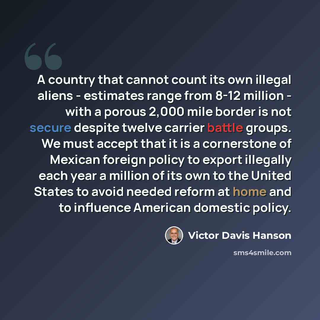 “A country that cannot count its own illegal aliens - estimates range from 8-12 million - with a porous 2,000 mile border is not secure despite twelve carrier battle groups. We must accept that it is a cornerstone of Mexican foreign policy to export illegally each year a million of its own to the…” quote by Victor Davis Hanson