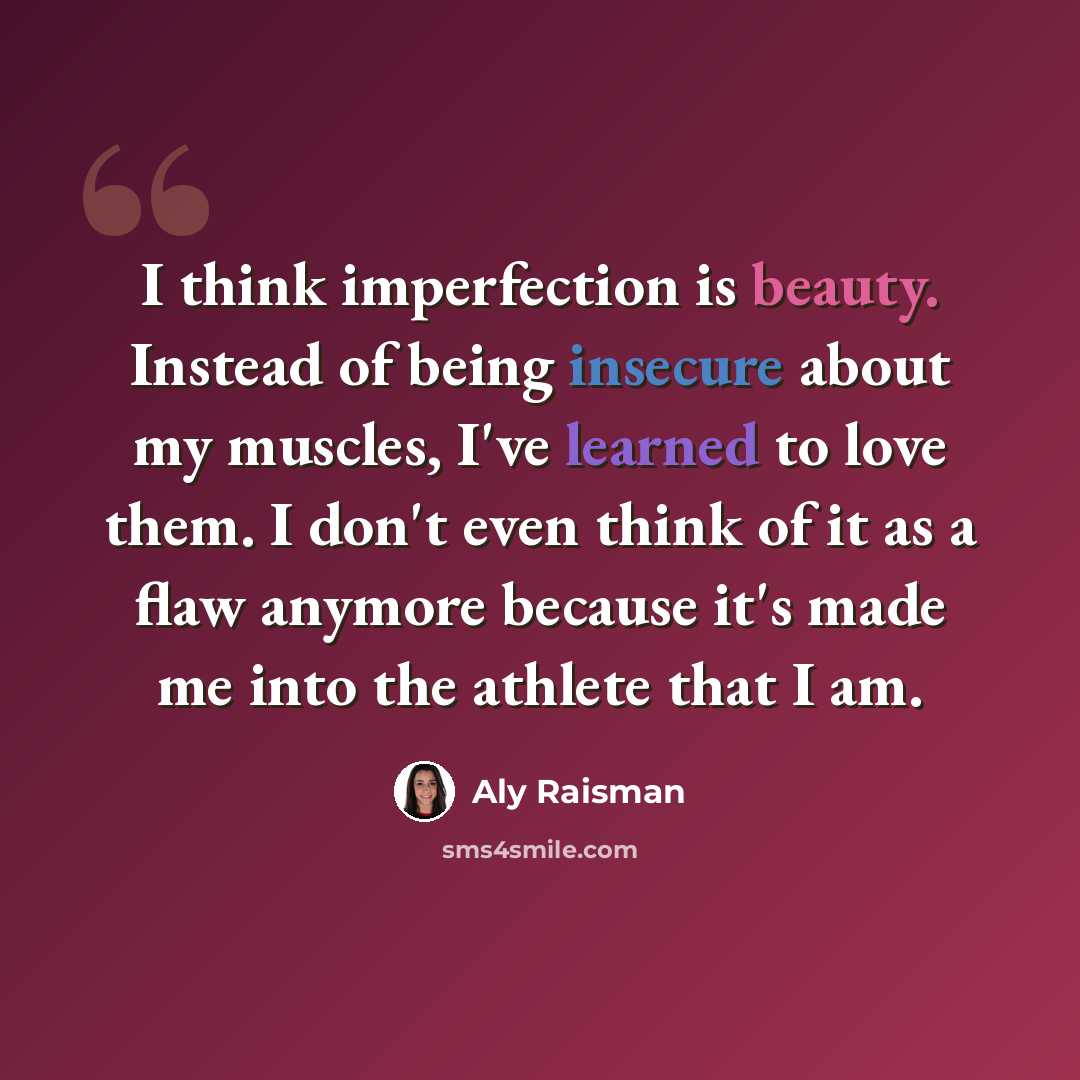 “I think imperfection is beauty. Instead of being insecure about my muscles, I've learned to love them. I don't even think of it as a flaw anymore because it's made me into the athlete that I am.” quote by Aly Raisman