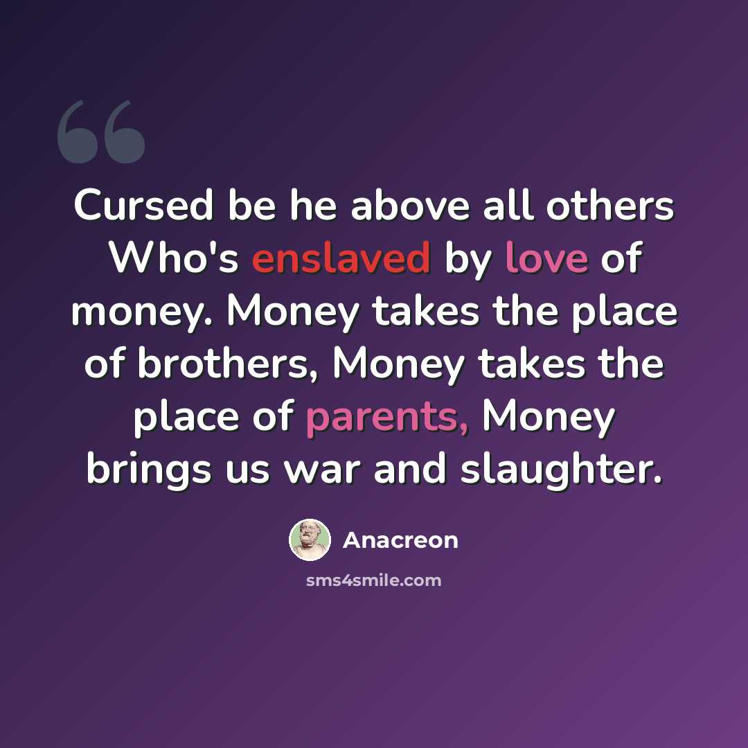 “Cursed be he above all others Who's enslaved by love of money. Money takes the place of brothers, Money takes the place of parents, Money brings us war and slaughter.” quote by Anacreon