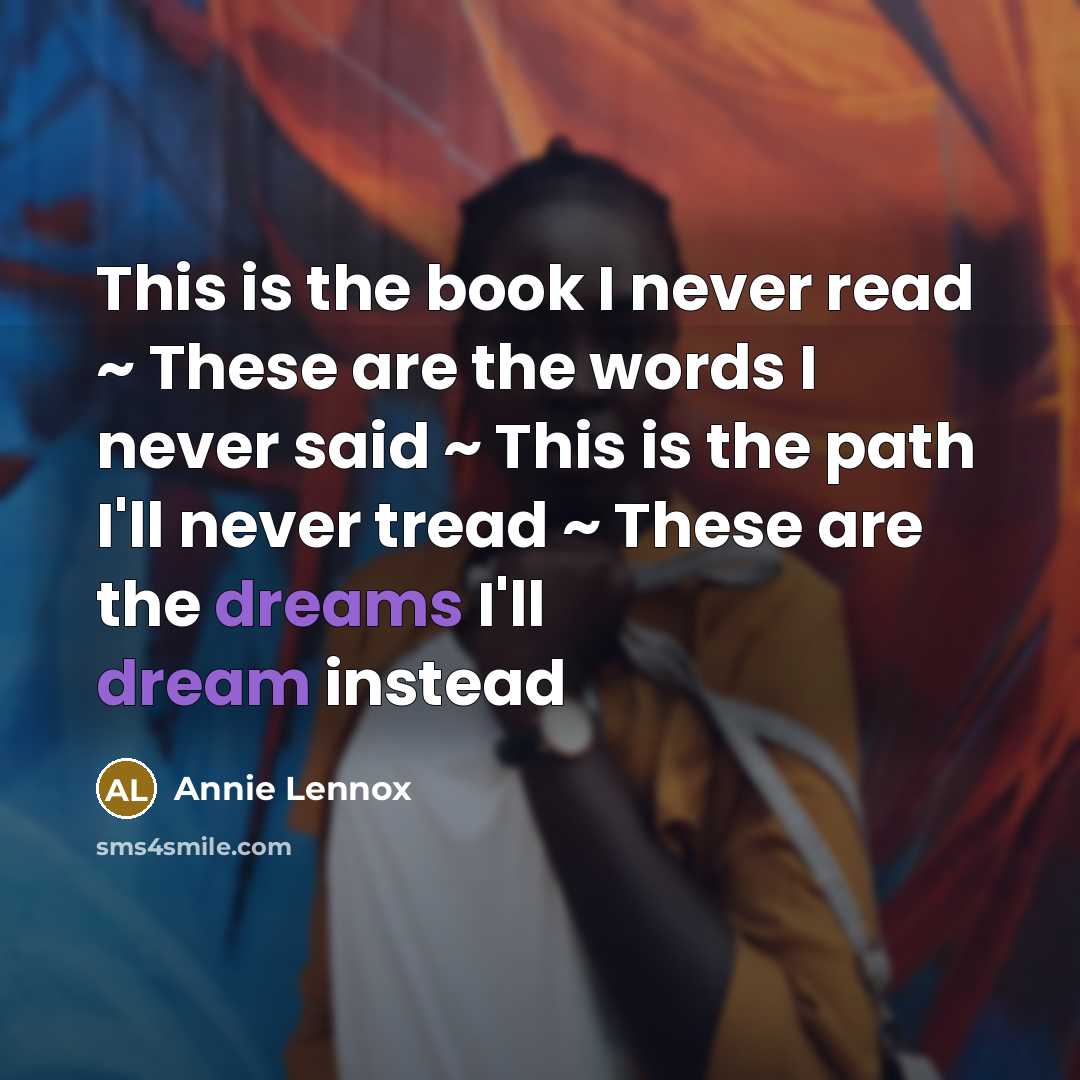 “This is the book I never read ~ These are the words I never said ~ This is the path I'll never tread ~ These are the dreams I'll dream instead” quote by Annie Lennox
