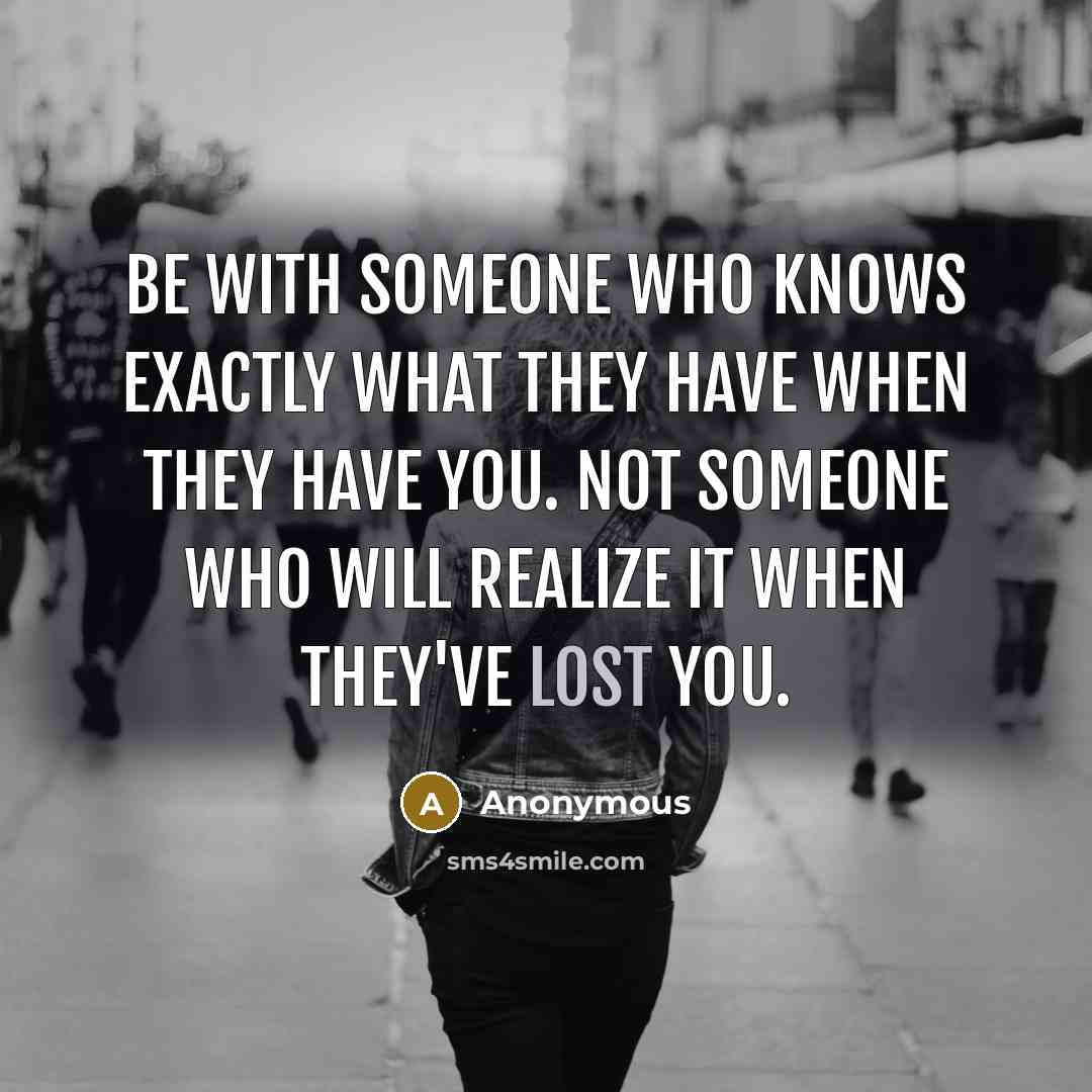“Be with someone who knows exactly what they have when they have you. Not someone who will realize it when they've lost you.” quote by Anonymous