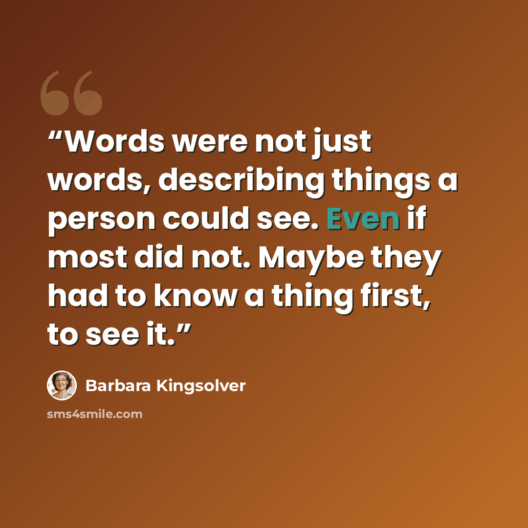 “Words were not just words, describing things a person could see. Even if most did not. Maybe they had to know a thing first, to see it.” quote by Barbara Kingsolver
