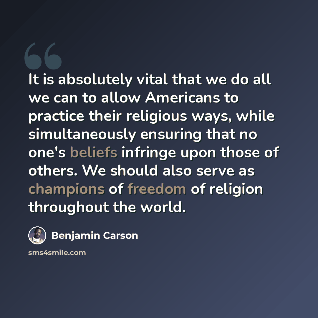 “It is absolutely vital that we do all we can to allow Americans to practice their religious ways, while simultaneously ensuring that no one's beliefs infringe upon those of others. We should also serve as champions of freedom of religion throughout the world.” quote by Benjamin Carson