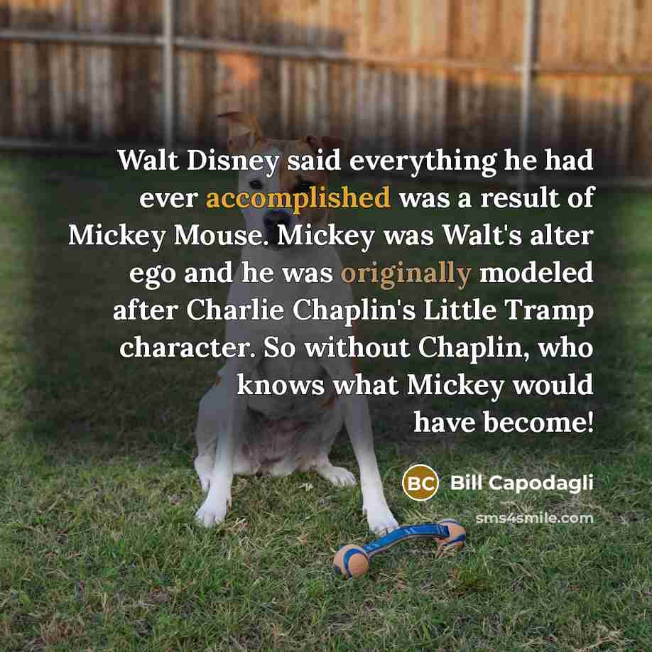 “Walt Disney said everything he had ever accomplished was a result of Mickey Mouse. Mickey was Walt's alter ego and he was originally modeled after Charlie Chaplin's Little Tramp character. So without Chaplin, who knows what Mickey would have become!” quote by Bill Capodagli