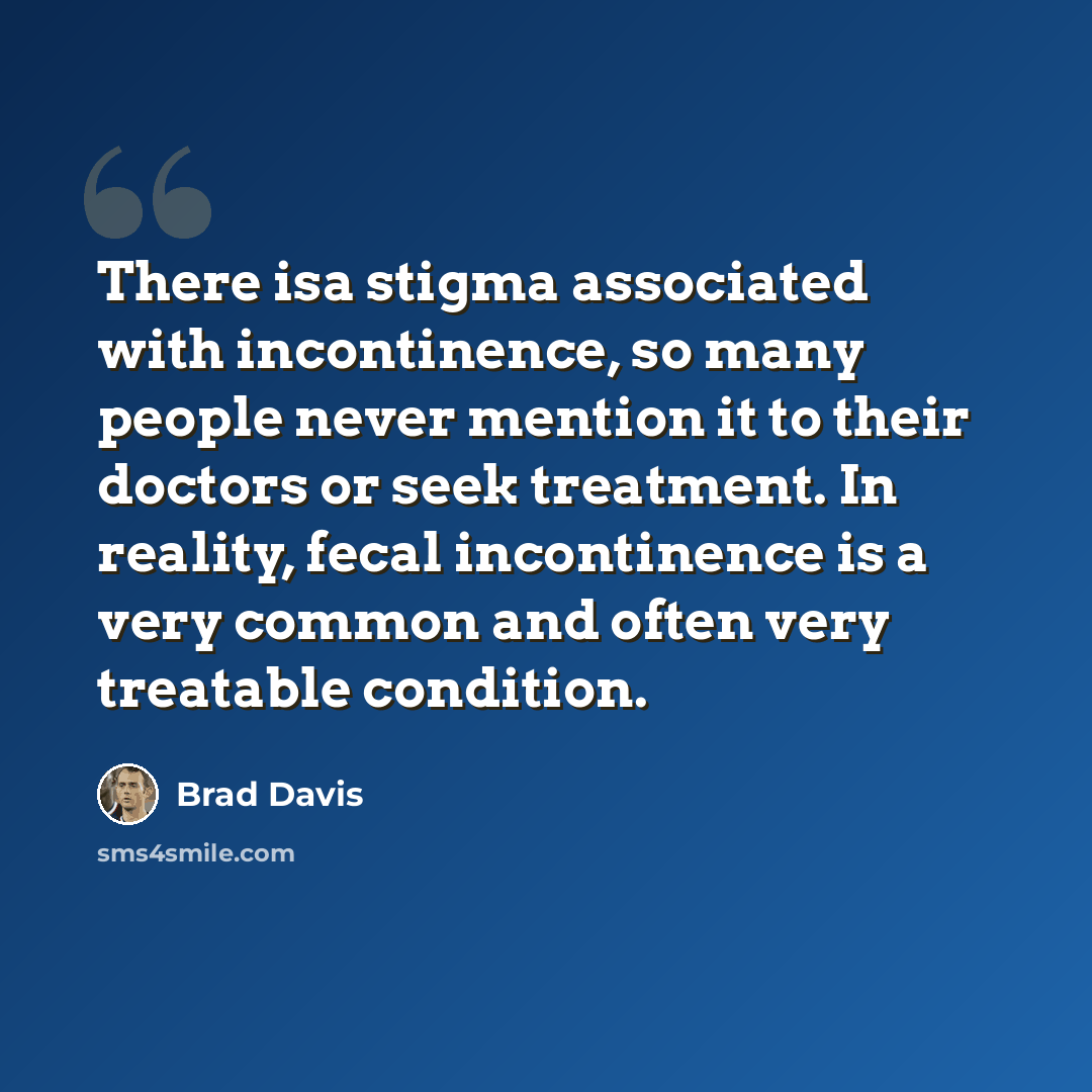 “There isa stigma associated with incontinence, so many people never mention it to their doctors or seek treatment. In reality, fecal incontinence is a very common and often very treatable condition.” quote by Brad Davis