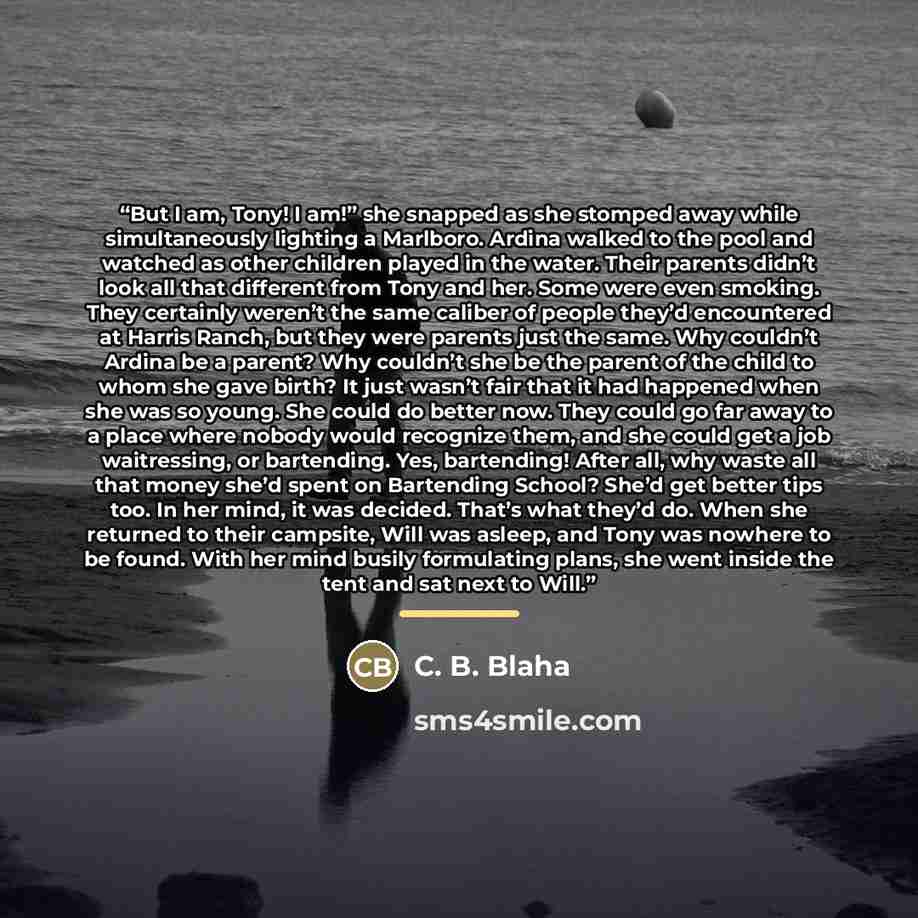 “But I am, Tony! I am!” she snapped as she stomped away while simultaneously lighting a Marlboro. Ardina walked to the pool and watched as other children played in the water. Their parents didn’t look all that different from Tony and her. Some were even smoking. They certainly weren’t the same…” quote by C. B. Blaha