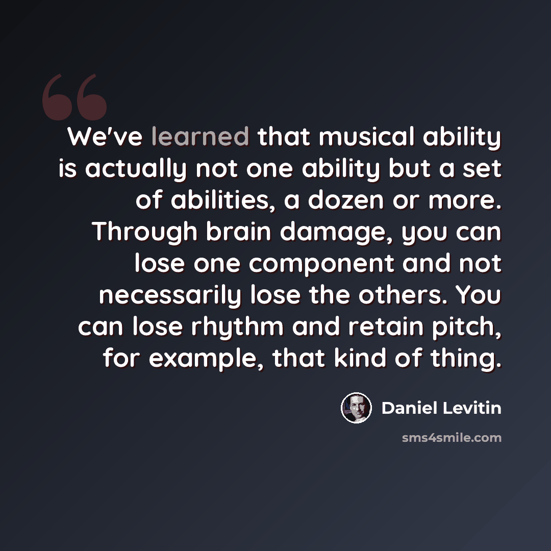 “We've learned that musical ability is actually not one ability but a set of abilities, a dozen or more. Through brain damage, you can lose one component and not necessarily lose the others. You can lose rhythm and retain pitch, for example, that kind of thing.” quote by Daniel Levitin