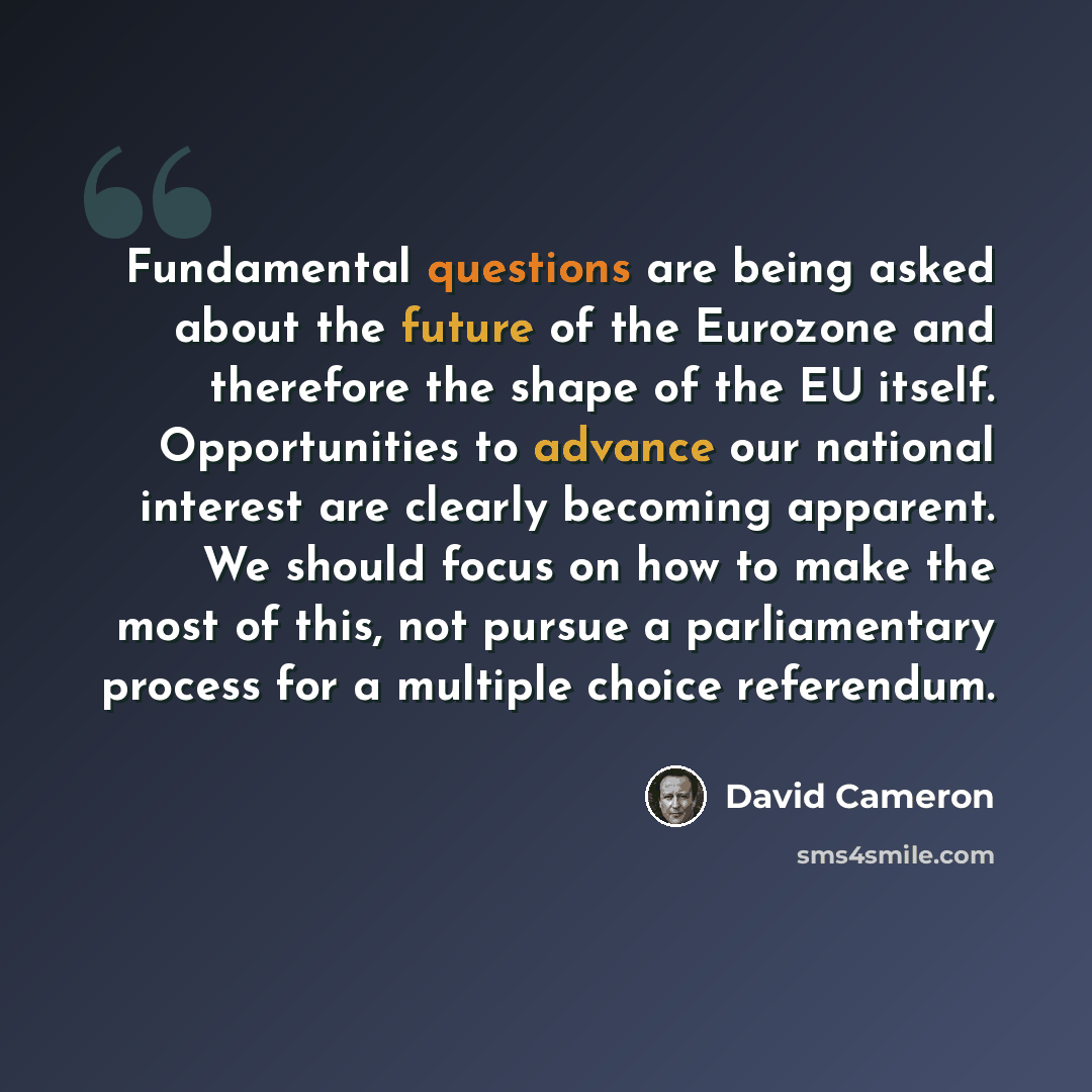 “Fundamental questions are being asked about the future of the Eurozone and therefore the shape of the EU itself. Opportunities to advance our national interest are clearly becoming apparent. We should focus on how to make the most of this, not pursue a parliamentary process for a multiple choice…” quote by David Cameron