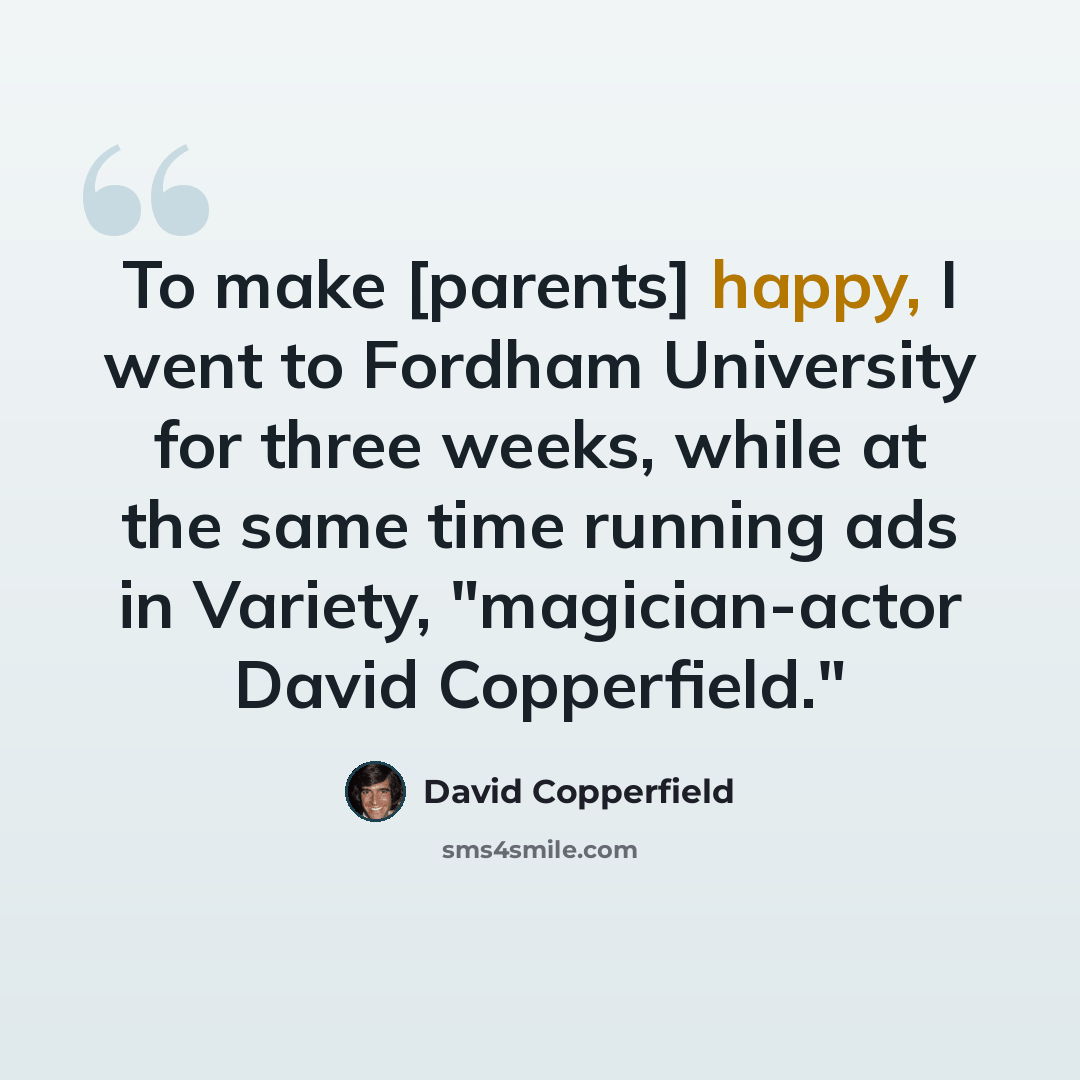 “To make [parents] happy, I went to Fordham University for three weeks, while at the same time running ads in Variety, "magician-actor David Copperfield."” quote by David Copperfield