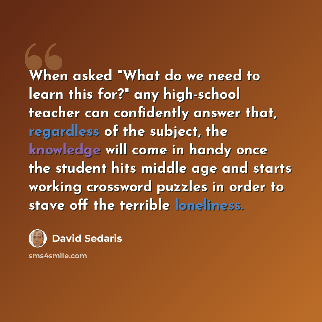 “When asked "What do we need to learn this for?" any high-school teacher can confidently answer that, regardless of the subject, the knowledge will come in handy once the student hits middle age and starts working crossword puzzles in order to stave off the terrible loneliness.” quote by David Sedaris