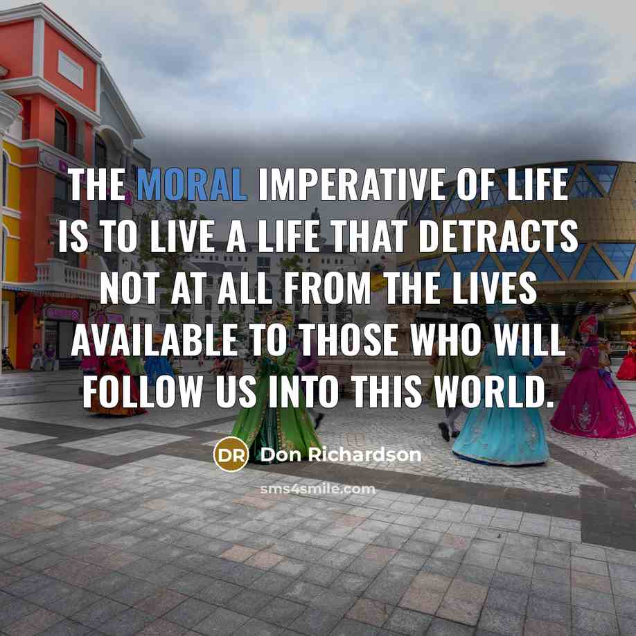 “The moral imperative of life is to live a life that detracts not at all from the lives available to those who will follow us into this world.” quote by Don Richardson