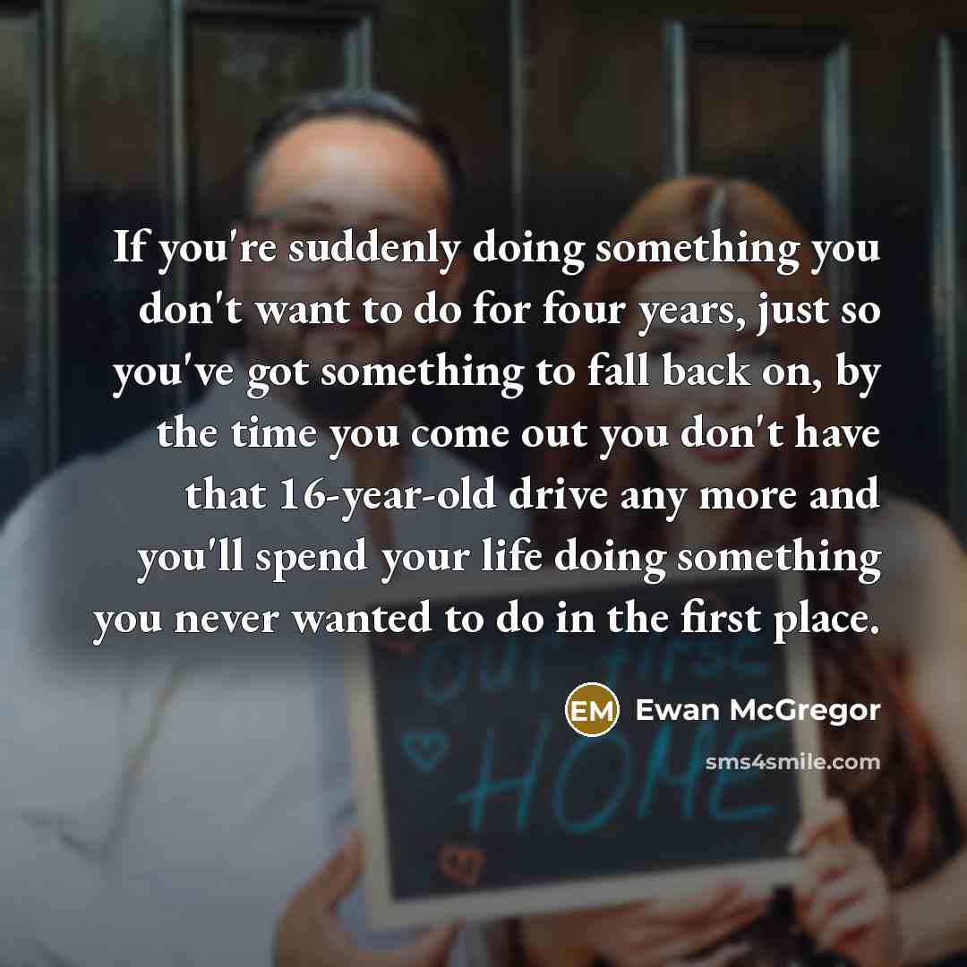 “If you're suddenly doing something you don't want to do for four years, just so you've got something to fall back on, by the time you come out you don't have that 16-year-old drive any more and you'll spend your life doing something you never wanted to do in the first place.” quote by Ewan McGregor