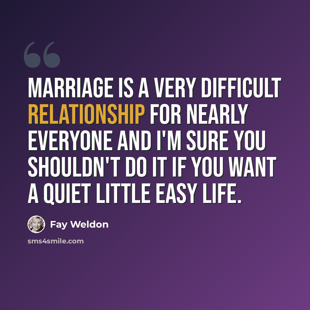 “Marriage is a very difficult relationship for nearly everyone and I'm sure you shouldn't do it if you want a quiet little easy life.” quote by Fay Weldon