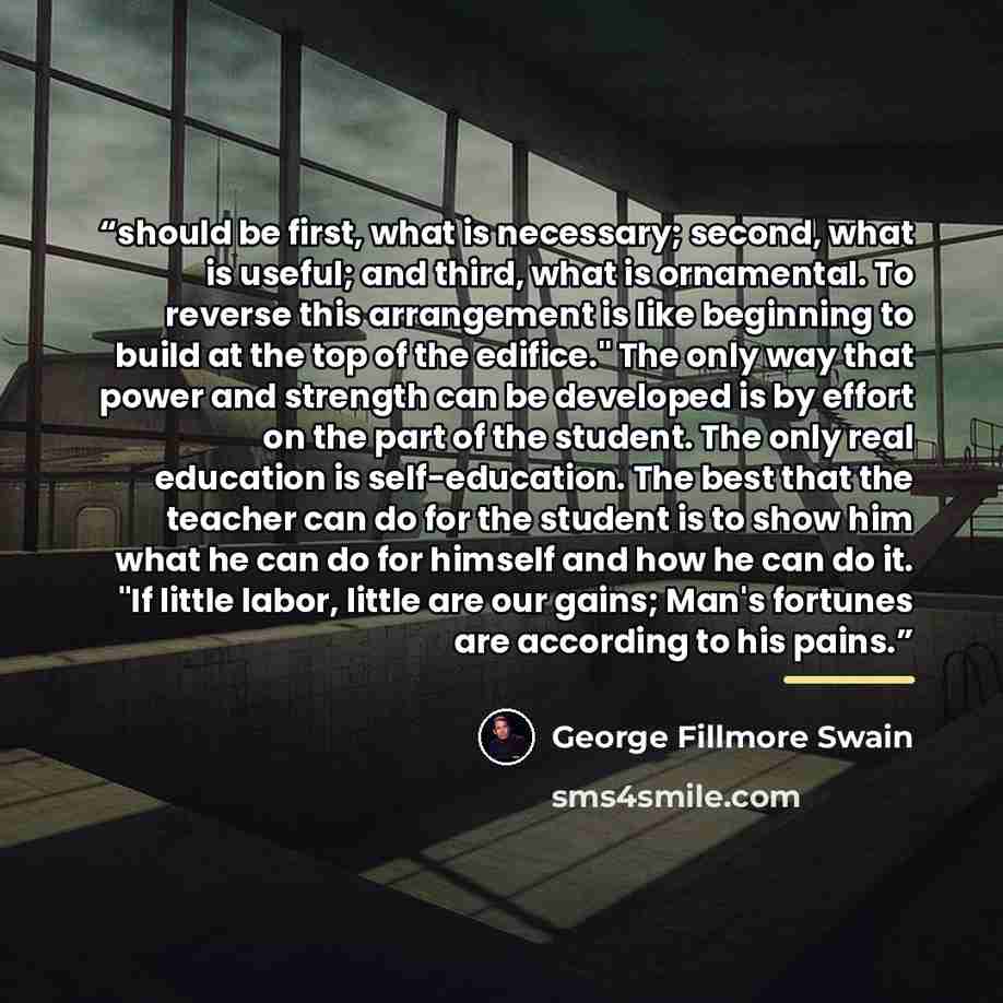 “should be first, what is necessary; second, what is useful; and third, what is ornamental. To reverse this arrangement is like beginning to build at the top of the edifice." The only way that power and strength can be developed is by effort on the part of the student. The only real education is…” quote by George Fillmore Swain