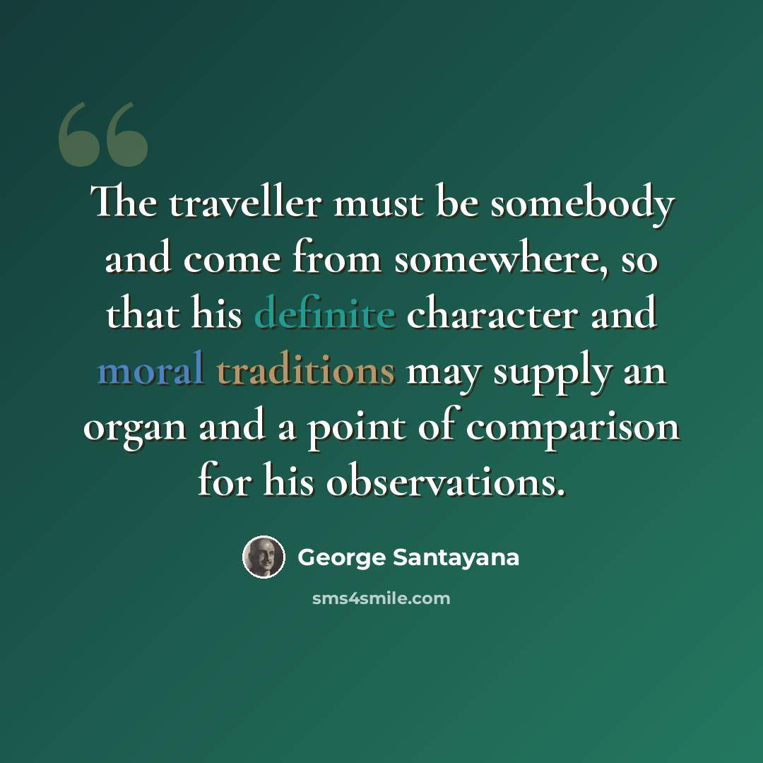 “The traveller must be somebody and come from somewhere, so that his definite character and moral traditions may supply an organ and a point of comparison for his observations.” quote by George Santayana