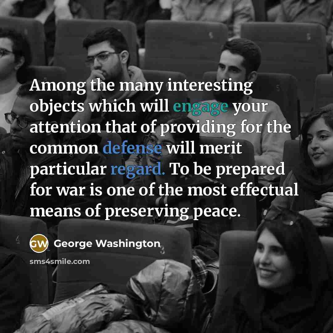 “Among the many interesting objects which will engage your attention that of providing for the common defense will merit particular regard. To be prepared for war is one of the most effectual means of preserving peace.” quote by George Washington