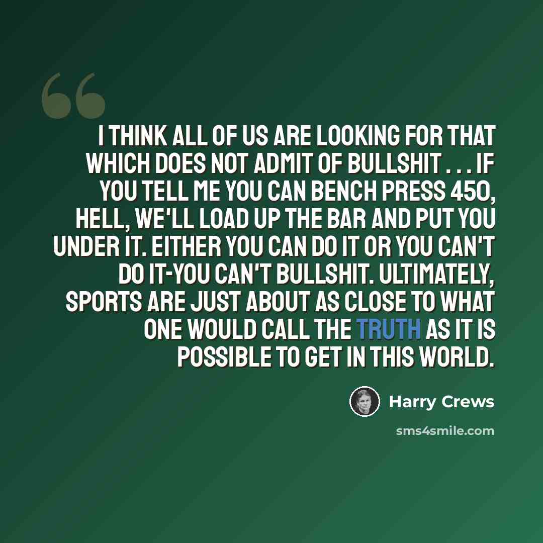 “I think all of us are looking for that which does not admit of bullshit . . . If you tell me you can bench press 450, hell, we'll load up the bar and put you under it. Either you can do it or you can't do it-you can't bullshit. Ultimately, sports are just about as close to what one would call the…” quote by Harry Crews