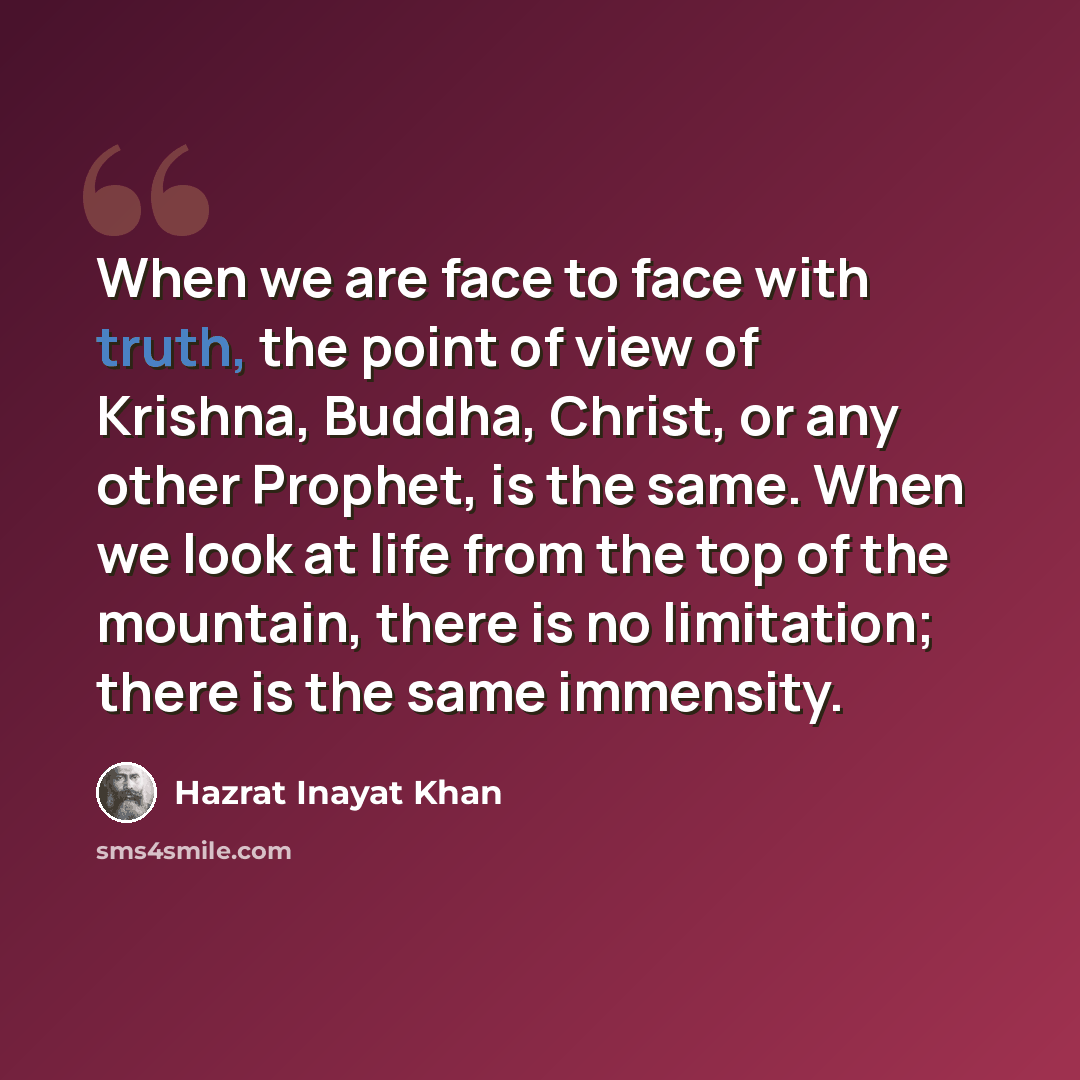 “When we are face to face with truth, the point of view of Krishna, Buddha, Christ, or any other Prophet, is the same. When we look at life from the top of the mountain, there is no limitation; there is the same immensity.” quote by Hazrat Inayat Khan