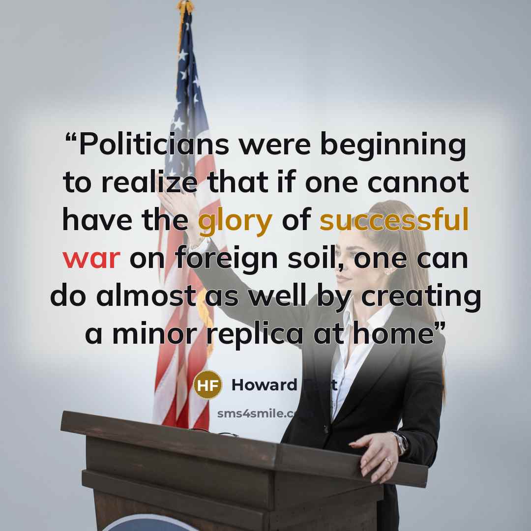 “Politicians were beginning to realize that if one cannot have the glory of successful war on foreign soil, one can do almost as well by creating a minor replica at home” quote by Howard Fast