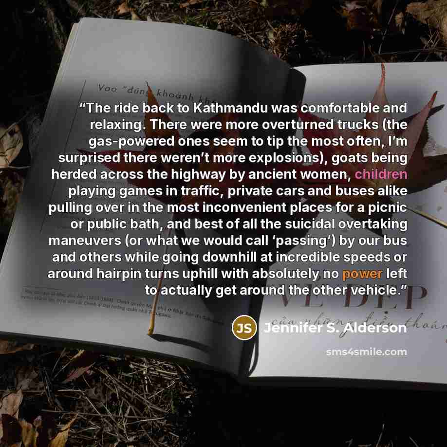 “The ride back to Kathmandu was comfortable and relaxing. There were more overturned trucks (the gas-powered ones seem to tip the most often, I’m surprised there weren’t more explosions), goats being herded across the highway by ancient women, children playing games in traffic, private cars and…” quote by Jennifer S. Alderson