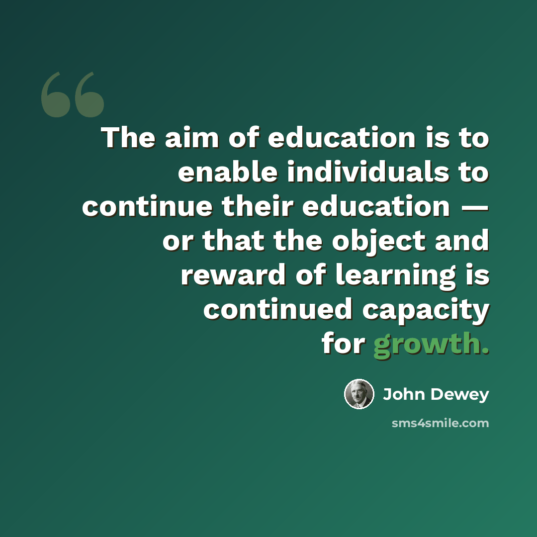 “The aim of education is to enable individuals to continue their education — or that the object and reward of learning is continued capacity for growth.” quote by John Dewey