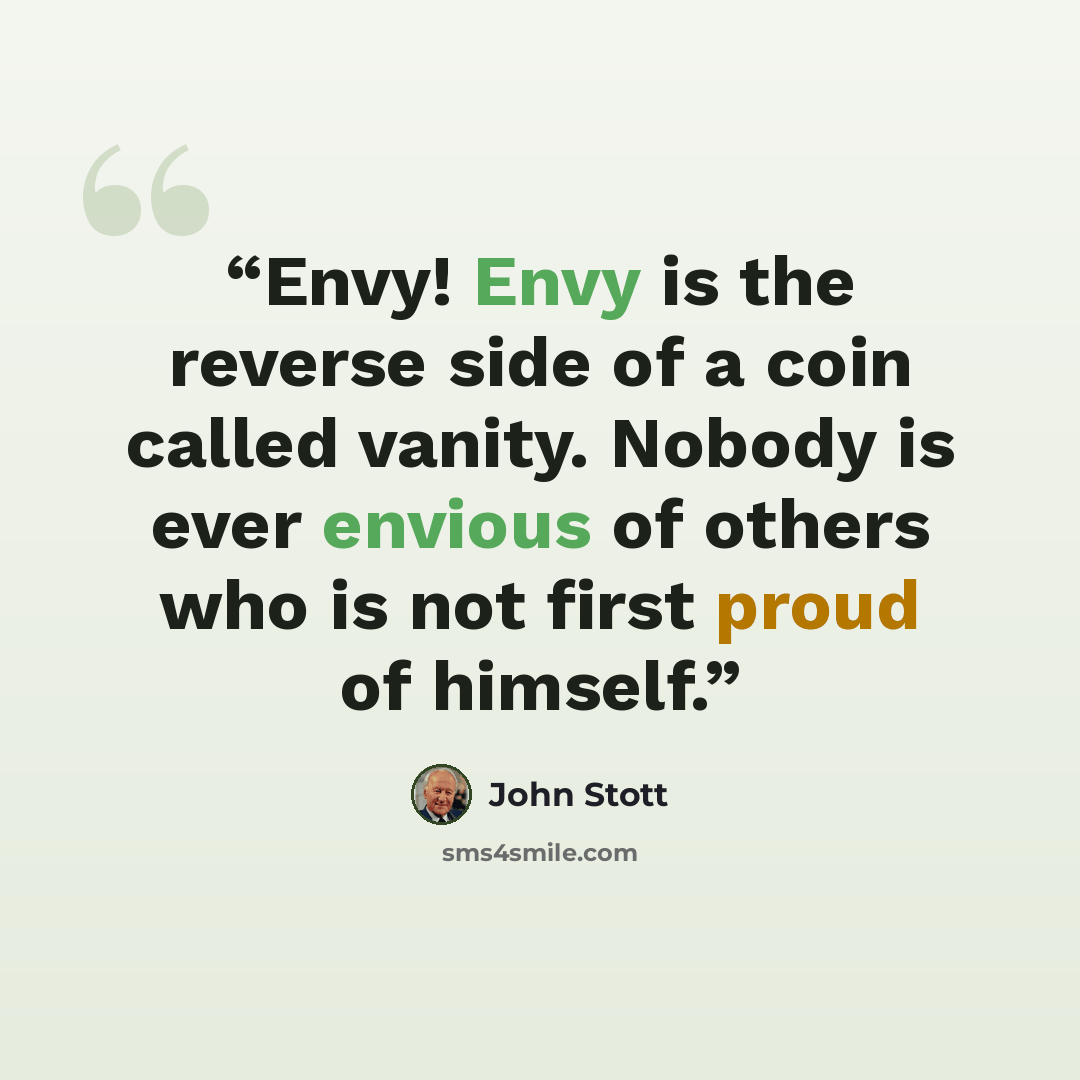 “Envy! Envy is the reverse side of a coin called vanity. Nobody is ever envious of others who is not first proud of himself.” quote by John Stott