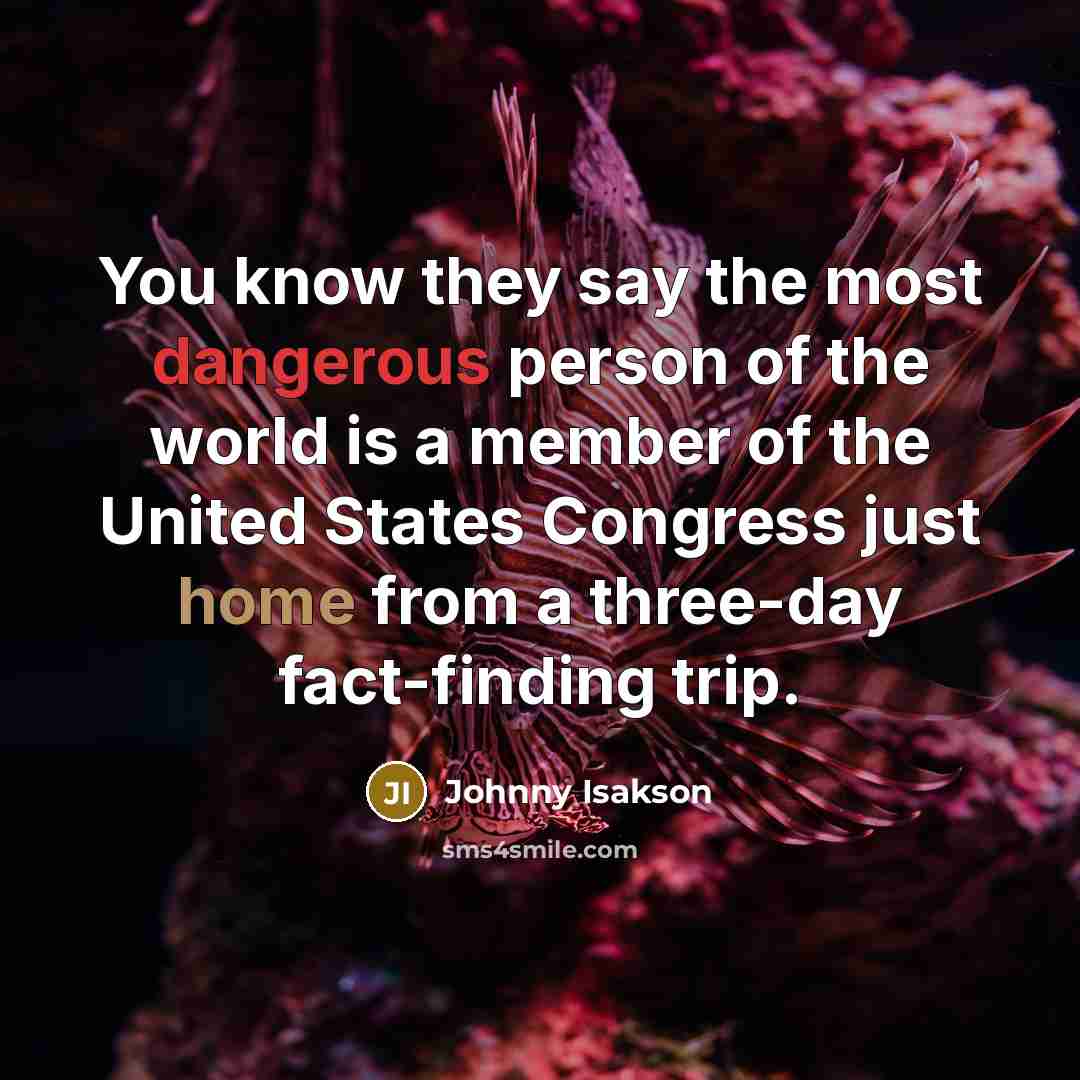 “You know they say the most dangerous person of the world is a member of the United States Congress just home from a three-day fact-finding trip.” quote by Johnny Isakson