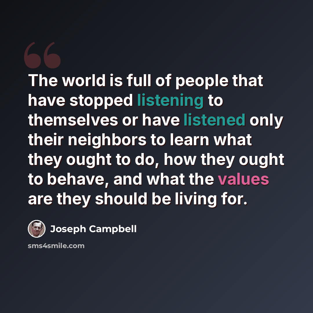 “The world is full of people that have stopped listening to themselves or have listened only their neighbors to learn what they ought to do, how they ought to behave, and what the values are they should be living for.” quote by Joseph Campbell
