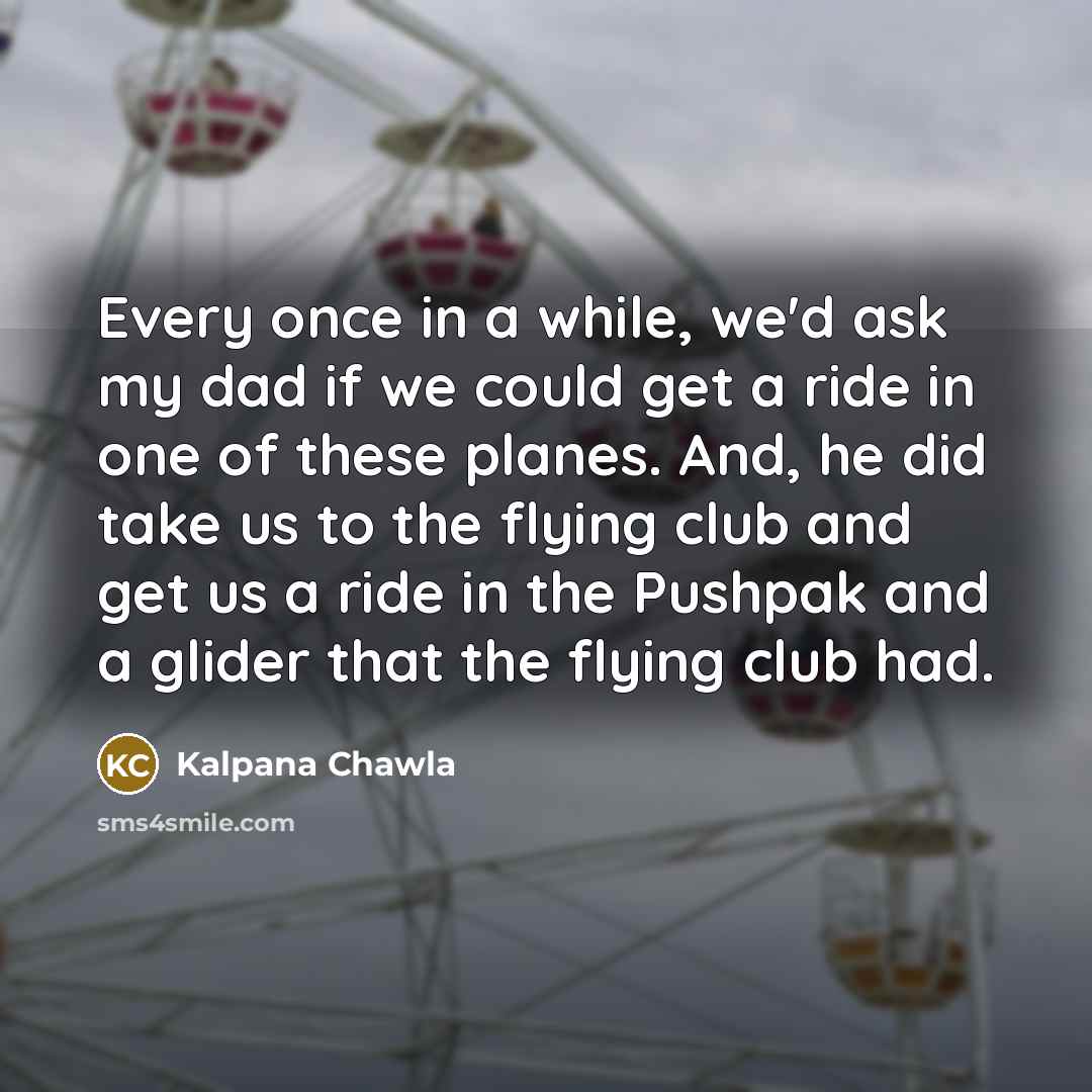 “Every once in a while, we'd ask my dad if we could get a ride in one of these planes. And, he did take us to the flying club and get us a ride in the Pushpak and a glider that the flying club had.” quote by Kalpana Chawla