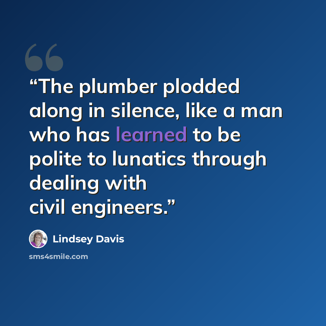 “The plumber plodded along in silence, like a man who has learned to be polite to lunatics through dealing with civil engineers.” quote by Lindsey Davis