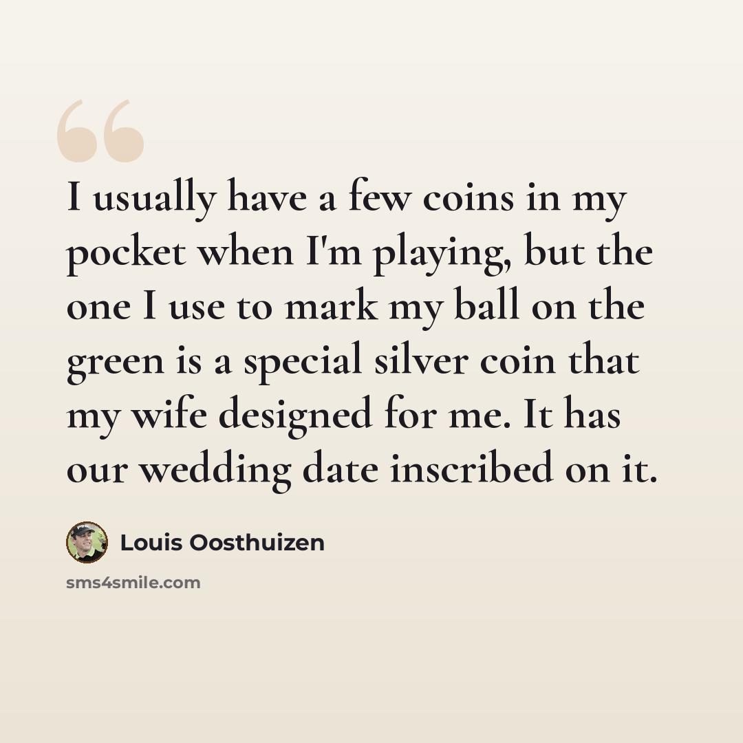 “I usually have a few coins in my pocket when I'm playing, but the one I use to mark my ball on the green is a special silver coin that my wife designed for me. It has our wedding date inscribed on it.” quote by Louis Oosthuizen