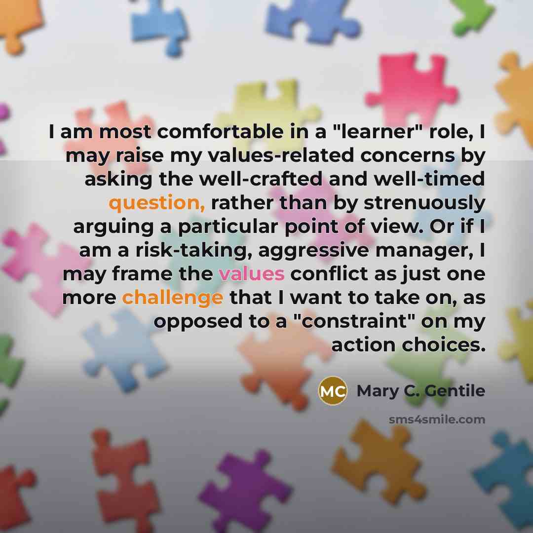 “I am most comfortable in a "learner" role, I may raise my values-related concerns by asking the well-crafted and well-timed question, rather than by strenuously arguing a particular point of view. Or if I am a risk-taking, aggressive manager, I may frame the values conflict as just one more…” quote by Mary C. Gentile