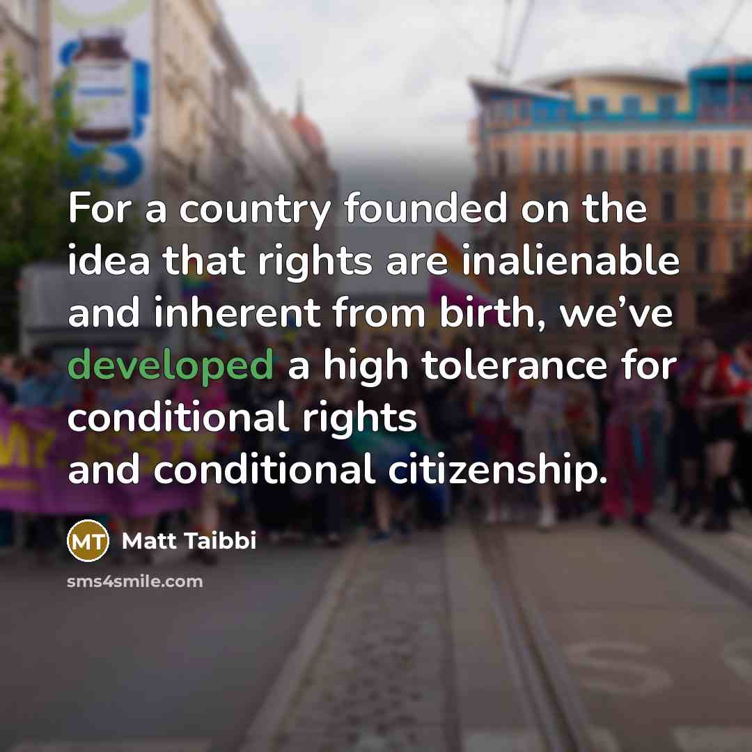 “For a country founded on the idea that rights are inalienable and inherent from birth, we’ve developed a high tolerance for conditional rights and conditional citizenship.” quote by Matt Taibbi