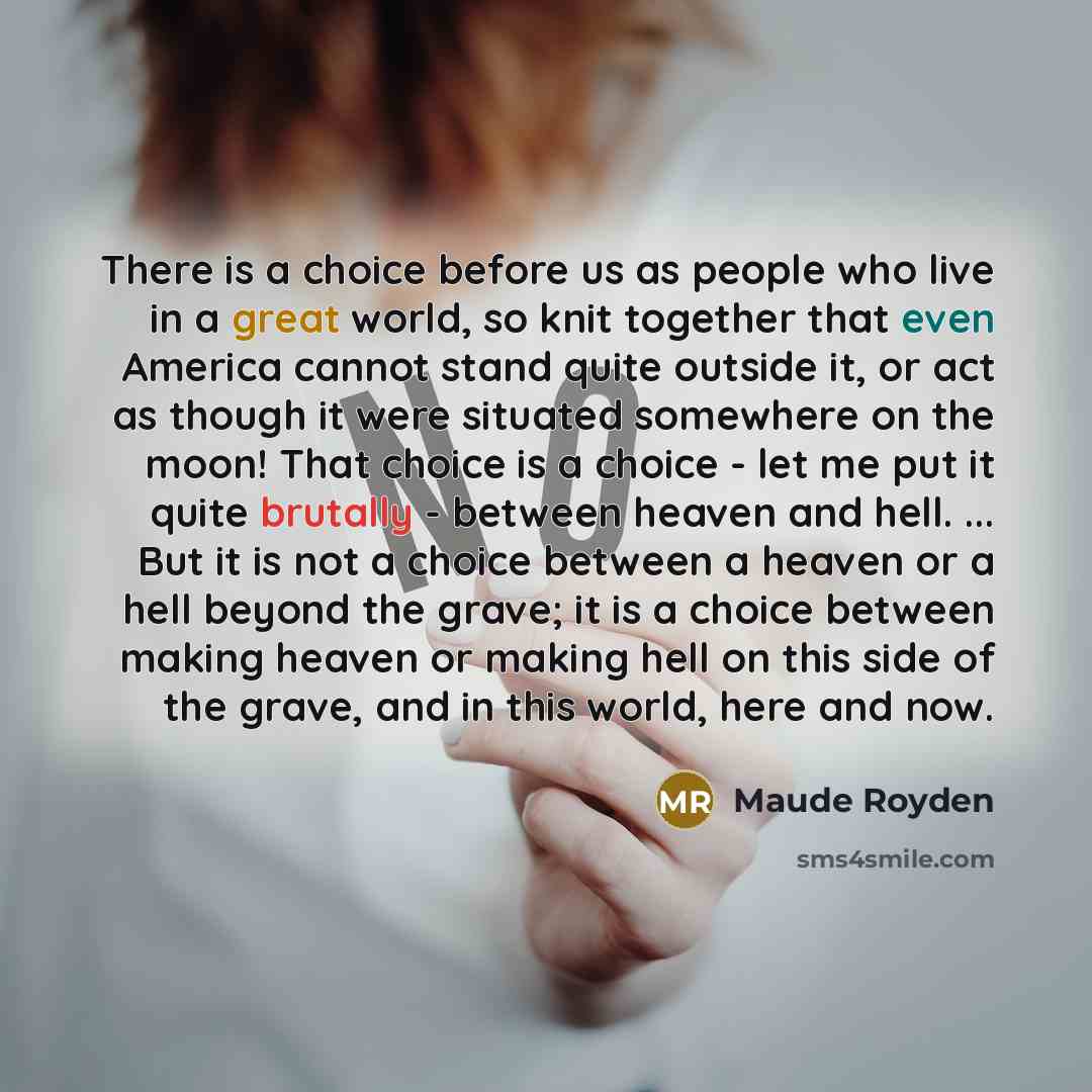 “There is a choice before us as people who live in a great world, so knit together that even America cannot stand quite outside it, or act as though it were situated somewhere on the moon! That choice is a choice - let me put it quite brutally - between heaven and hell. ... But it is not a choice…” quote by Maude Royden