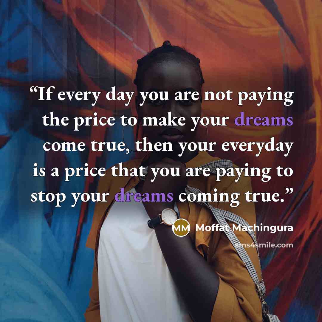 “If every day you are not paying the price to make your dreams come true, then your everyday is a price that you are paying to stop your dreams coming true.” quote by Moffat Machingura