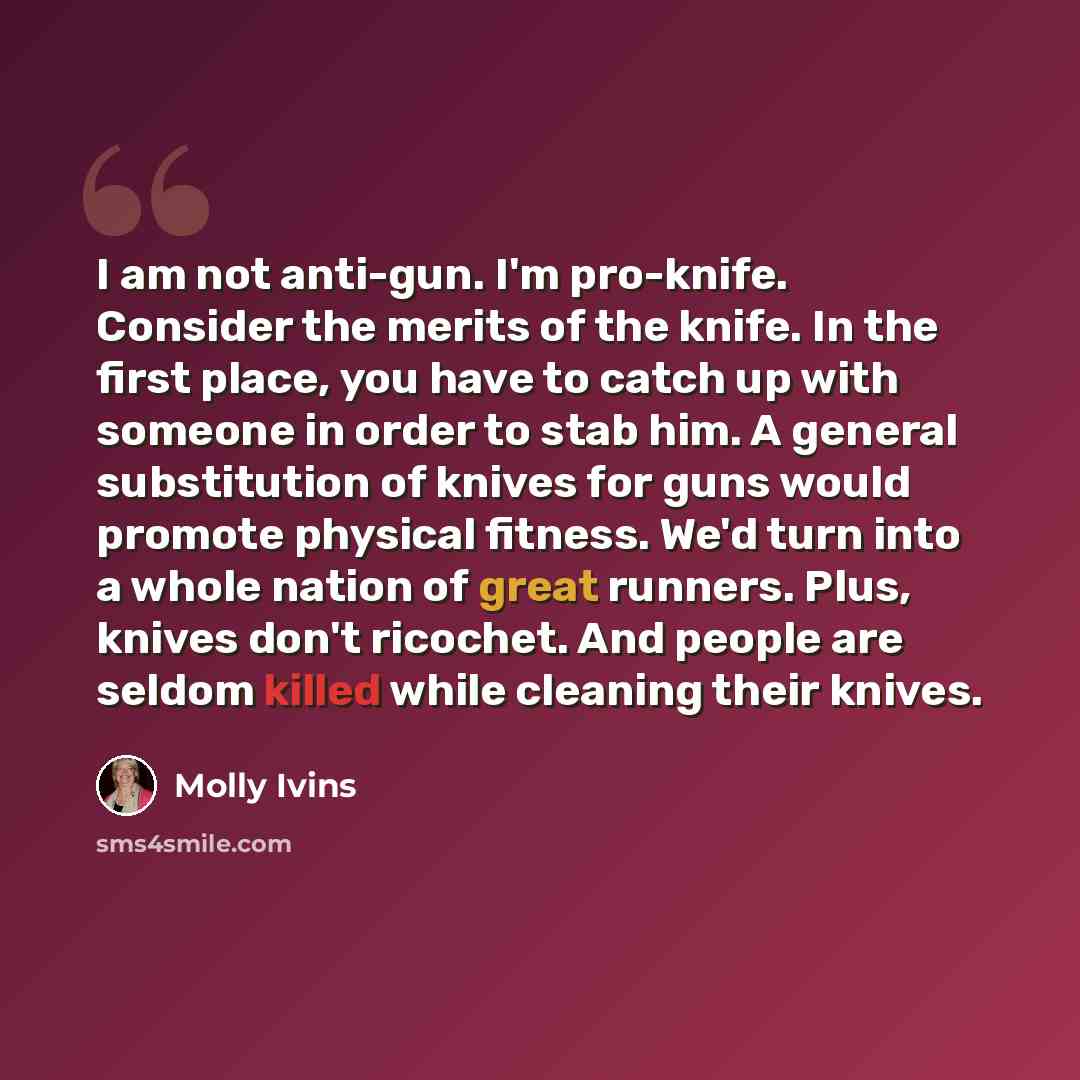 “I am not anti-gun. I'm pro-knife. Consider the merits of the knife. In the first place, you have to catch up with someone in order to stab him. A general substitution of knives for guns would promote physical fitness. We'd turn into a whole nation of great runners. Plus, knives don't ricochet. And…” quote by Molly Ivins
