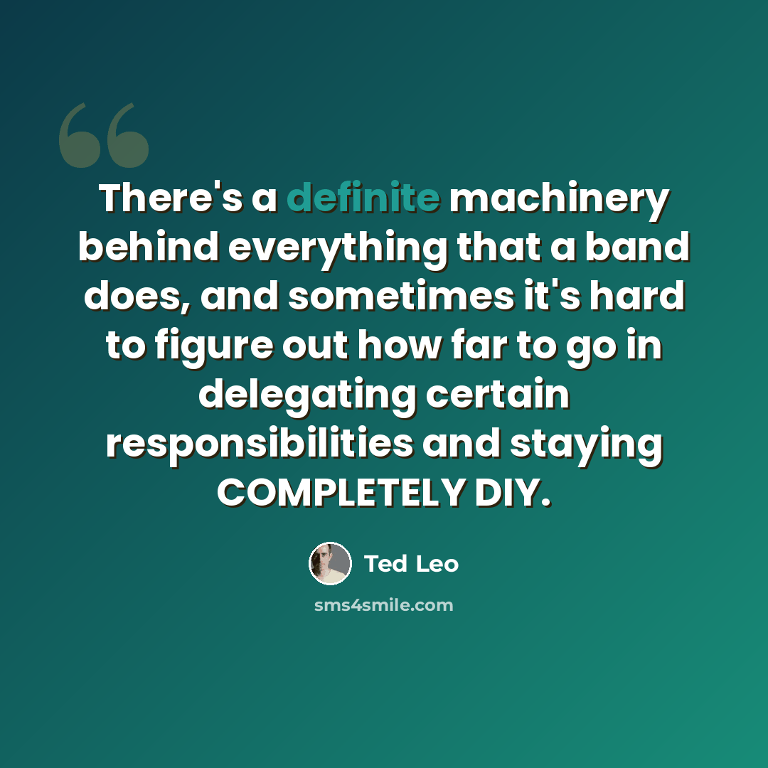 “There's a definite machinery behind everything that a band does, and sometimes it's hard to figure out how far to go in delegating certain responsibilities and staying COMPLETELY DIY.” quote by Ted Leo