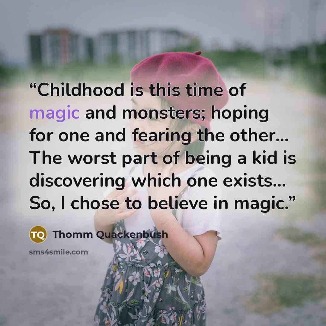 “Childhood is this time of magic and monsters; hoping for one and fearing the other... The worst part of being a kid is discovering which one exists... So, I chose to believe in magic.” quote by Thomm Quackenbush