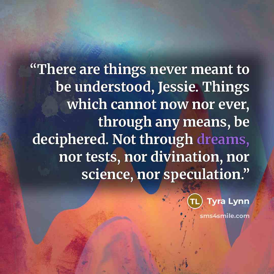 “There are things never meant to be understood, Jessie. Things which cannot now nor ever, through any means, be deciphered. Not through dreams, nor tests, nor divination, nor science, nor speculation.” quote by Tyra Lynn