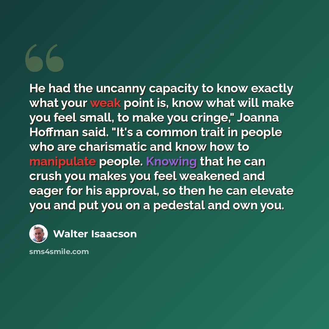 “He had the uncanny capacity to know exactly what your weak point is, know what will make you feel small, to make you cringe," Joanna Hoffman said. "It's a common trait in people who are charismatic and know how to manipulate people. Knowing that he can crush you makes you feel weakened and eager…” quote by Walter Isaacson