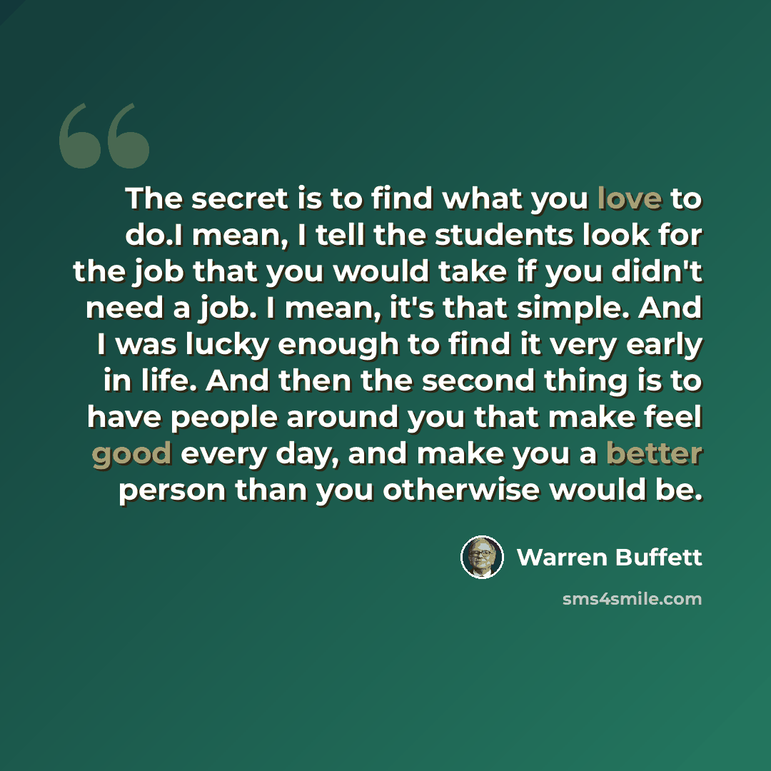 “The secret is to find what you love to do.I mean, I tell the students look for the job that you would take if you didn't need a job. I mean, it's that simple. And I was lucky enough to find it very early in life. And then the second thing is to have people around you that make feel good every day…” quote by Warren Buffett